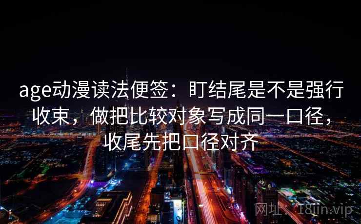age动漫读法便签：盯结尾是不是强行收束，做把比较对象写成同一口径，收尾先把口径对齐