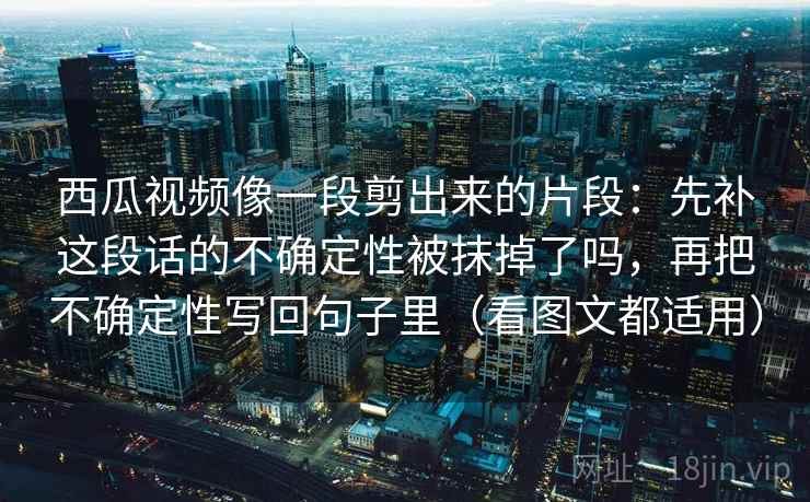 西瓜视频像一段剪出来的片段：先补这段话的不确定性被抹掉了吗，再把不确定性写回句子里（看图文都适用）  第1张