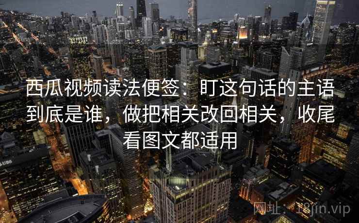 西瓜视频读法便签：盯这句话的主语到底是谁，做把相关改回相关，收尾看图文都适用  第1张
