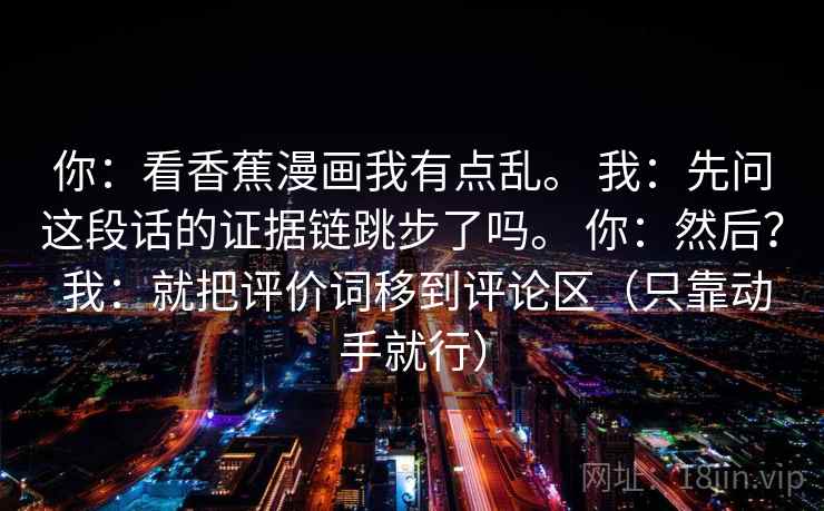 你:看香蕉漫画我有点乱。 我:先问这段话的证据链跳步了吗。 你:然后? 我:就把评价词移到评论区(只靠动手就行) 第1张 你:看香蕉漫画我有点乱。 我:先问这段话的证据链跳步了吗。 你:然后? 我:就把评价词移到评论区(只靠动手就行) 第1张