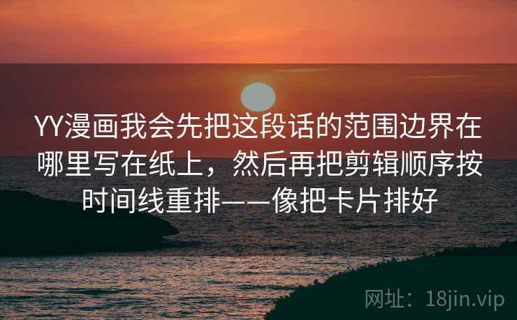 YY漫画我会先把这段话的范围边界在哪里写在纸上，然后再把剪辑顺序按时间线重排——像把卡片排好  第2张