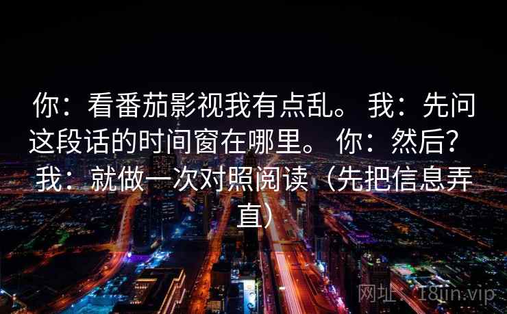 你：看番茄影视我有点乱。 我：先问这段话的时间窗在哪里。 你：然后？ 我：就做一次对照阅读（先把信息弄直）